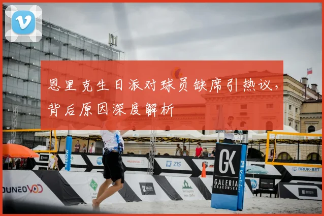 恩里克生日派对球员缺席引热议，背后原因深度解析