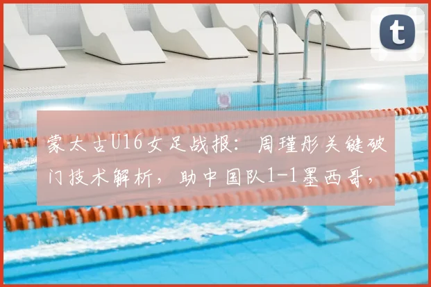 蒙太古U16女足战报：周瑾彤关键破门技术解析，助中国队1-1墨西哥，小组赛前景分析