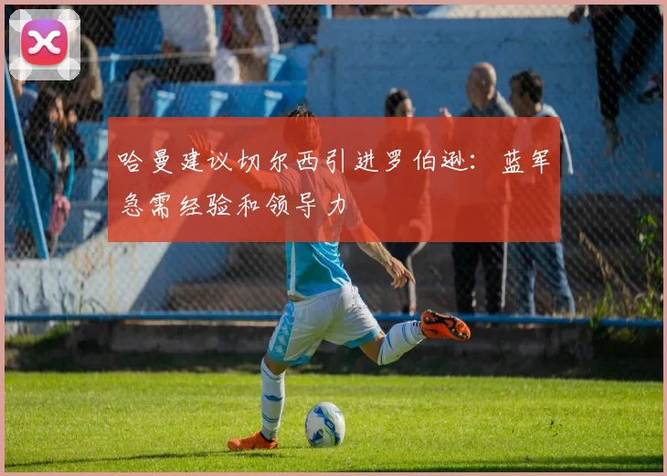 哈曼建议切尔西引进罗伯逊：蓝军急需经验和领导力