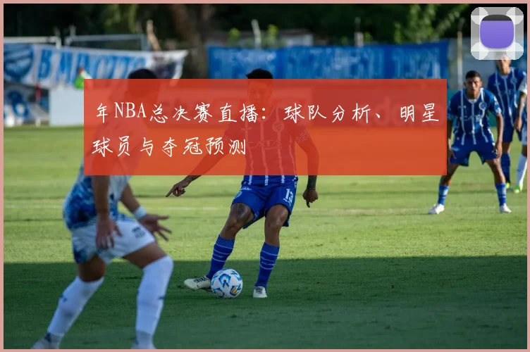 年NBA总决赛直播：球队分析、明星球员与夺冠预测