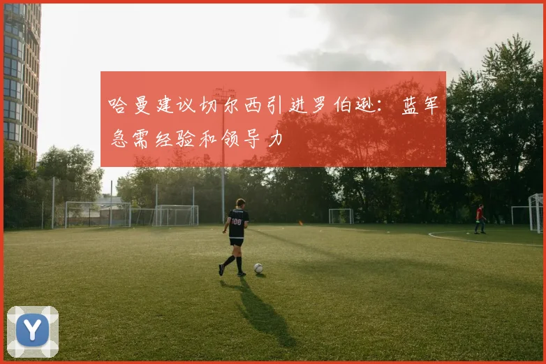 哈曼建议切尔西引进罗伯逊：蓝军急需经验和领导力