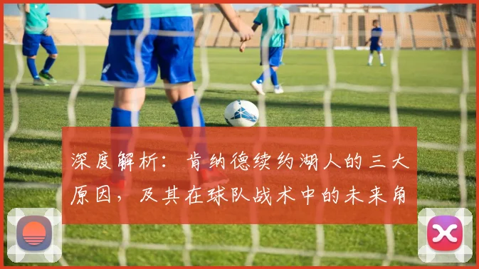 深度解析：肯纳德续约湖人的三大原因，及其在球队战术中的未来角色定位