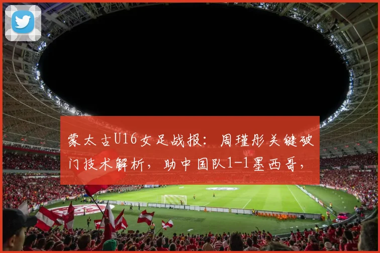 蒙太古U16女足战报：周瑾彤关键破门技术解析，助中国队1-1墨西哥，小组赛前景分析