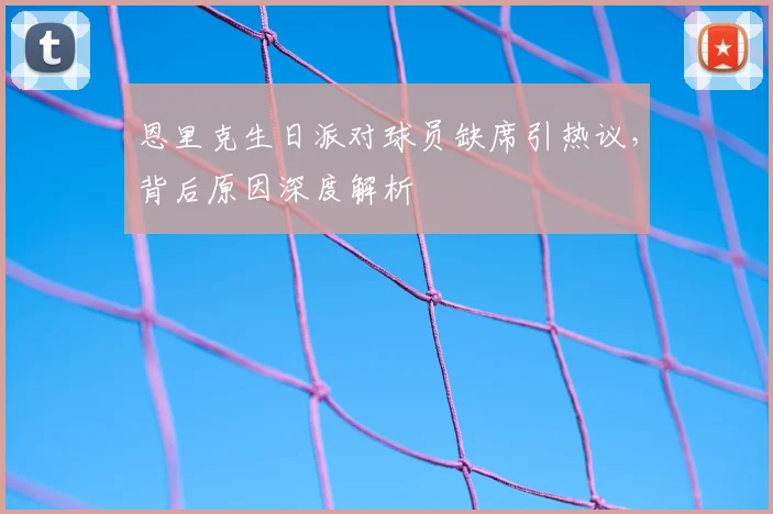 恩里克生日派对球员缺席引热议，背后原因深度解析